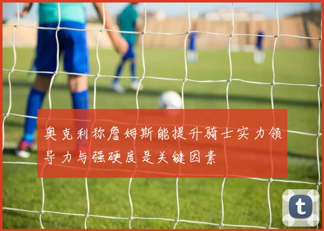 奥克利称詹姆斯能提升骑士实力领导力与强硬度是关键因素