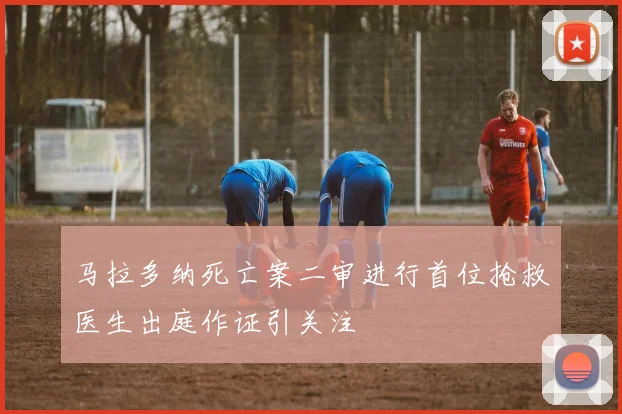 马拉多纳死亡案二审进行首位抢救医生出庭作证引关注