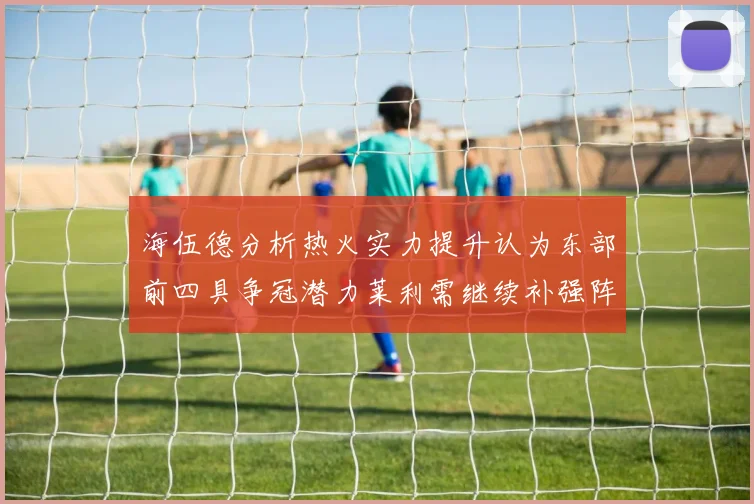 海伍德分析热火实力提升认为东部前四具争冠潜力莱利需继续补强阵容