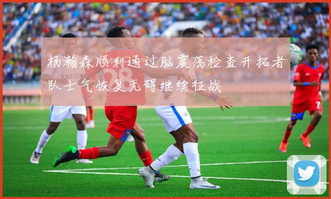 杨瀚森顺利通过脑震荡检查开拓者队士气恢复无碍继续征战