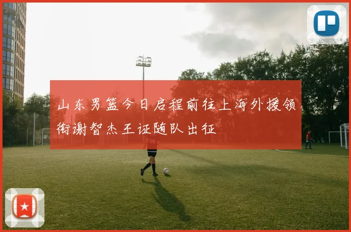 山东男篮今日启程前往上海外援领衔谢智杰王证随队出征