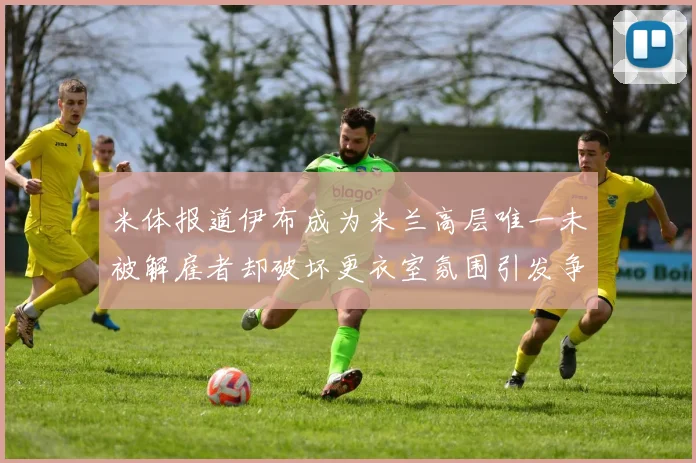 米体报道伊布成为米兰高层唯一未被解雇者却破坏更衣室氛围引发争议