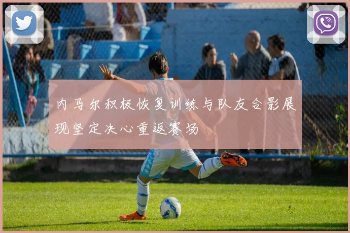 内马尔积极恢复训练与队友合影展现坚定决心重返赛场