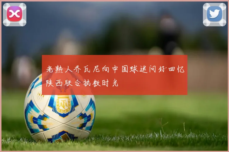 老熟人乔瓦尼向中国球迷问好回忆陕西联合执教时光