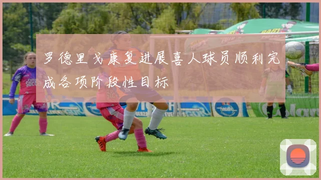 罗德里戈康复进展喜人球员顺利完成各项阶段性目标