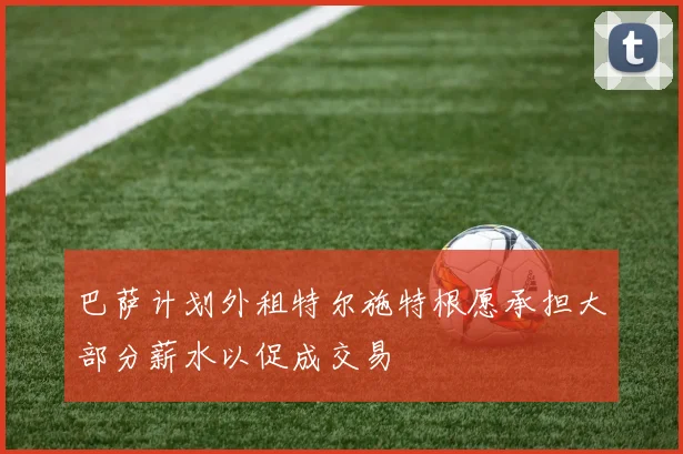 巴萨计划外租特尔施特根愿承担大部分薪水以促成交易