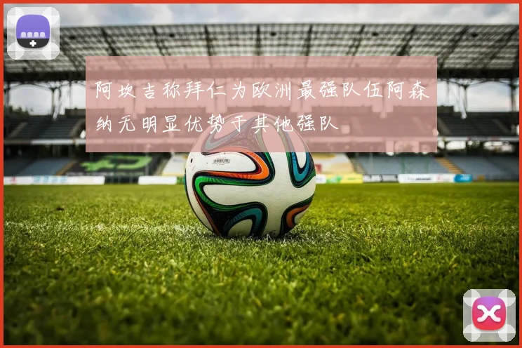 阿坎吉称拜仁为欧洲最强队伍阿森纳无明显优势于其他强队