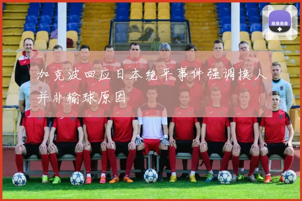加克波回应日本绝平事件强调换人并非输球原因