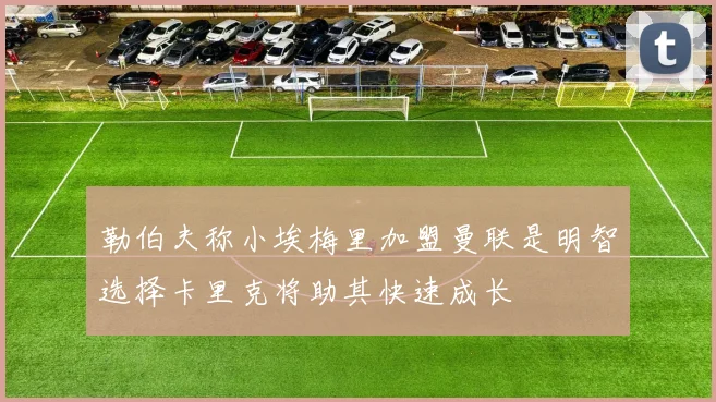 勒伯夫称小埃梅里加盟曼联是明智选择卡里克将助其快速成长