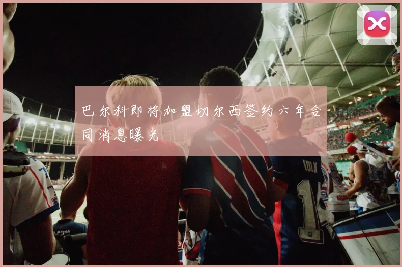 巴尔科即将加盟切尔西签约六年合同消息曝光