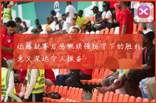 远藤航赛后感慨顽强防守下的胜利意义深远令人振奋