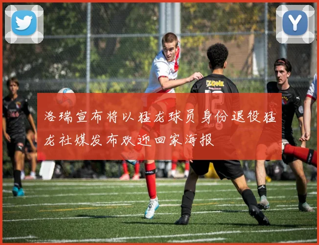 洛瑞宣布将以猛龙球员身份退役猛龙社媒发布欢迎回家海报