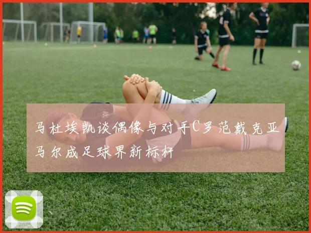 马杜埃凯谈偶像与对手C罗范戴克亚马尔成足球界新标杆