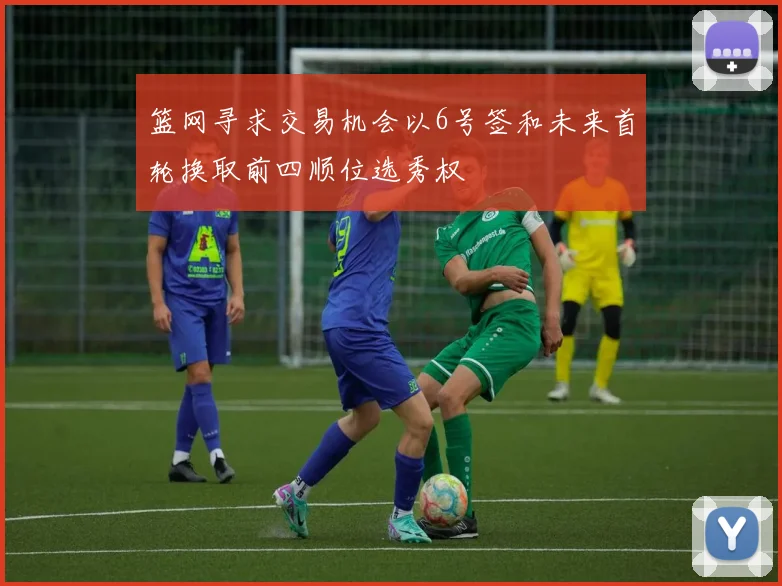 篮网寻求交易机会以6号签和未来首轮换取前四顺位选秀权