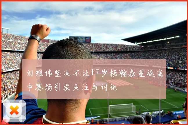 刘维伟坚决不让17岁杨瀚森重返高中赛场引发关注与讨论